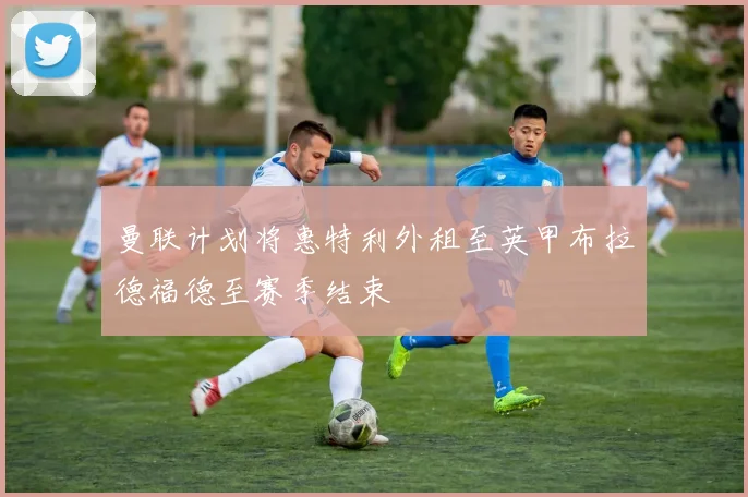 曼联计划将惠特利外租至英甲布拉德福德至赛季结束