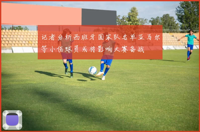 记者分析西班牙国家队名单亚马尔等小伤球员或将影响大赛备战