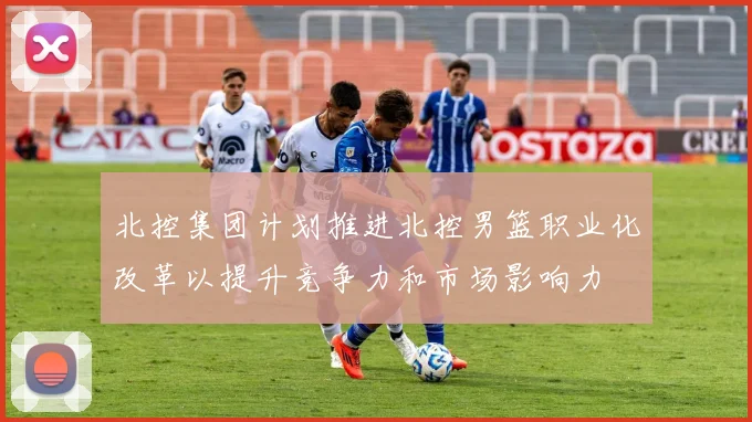 北控集团计划推进北控男篮职业化改革以提升竞争力和市场影响力