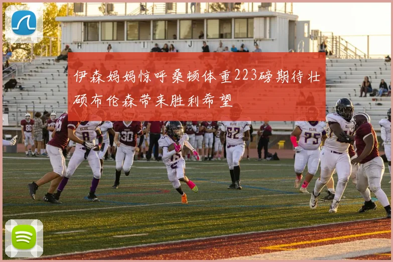 伊森妈妈惊呼桑顿体重223磅期待壮硕布伦森带来胜利希望