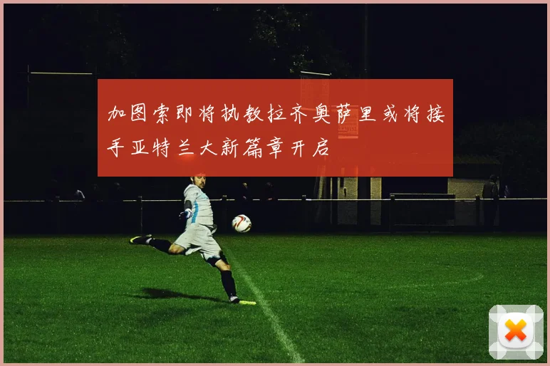 加图索即将执教拉齐奥萨里或将接手亚特兰大新篇章开启