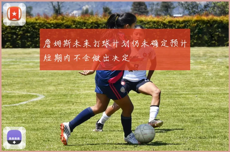 詹姆斯未来打球计划仍未确定预计短期内不会做出决定