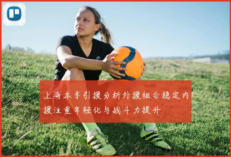 上海本季引援分析外援组合稳定内援注重年轻化与战斗力提升