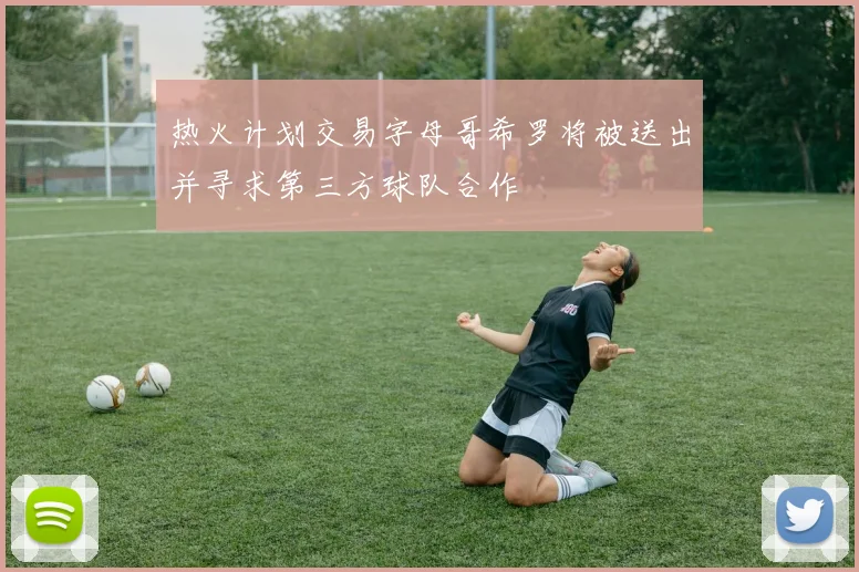 热火计划交易字母哥希罗将被送出并寻求第三方球队合作