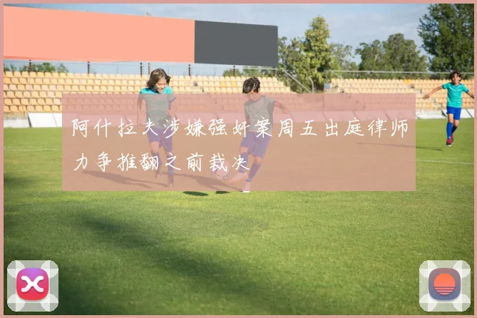 阿什拉夫涉嫌强奸案周五出庭律师力争推翻之前裁决