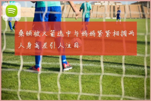 桑顿被火箭选中与妈妈紧紧相拥两人身高差引人注目