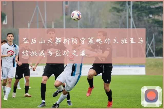 亚历山大解析防守策略对文班亚马的挑战与应对之道