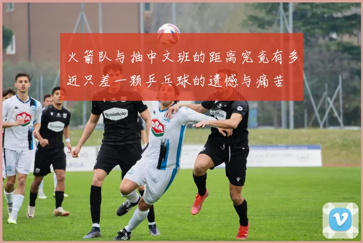 火箭队与抽中文班的距离究竟有多近只差一颗乒乓球的遗憾与痛苦