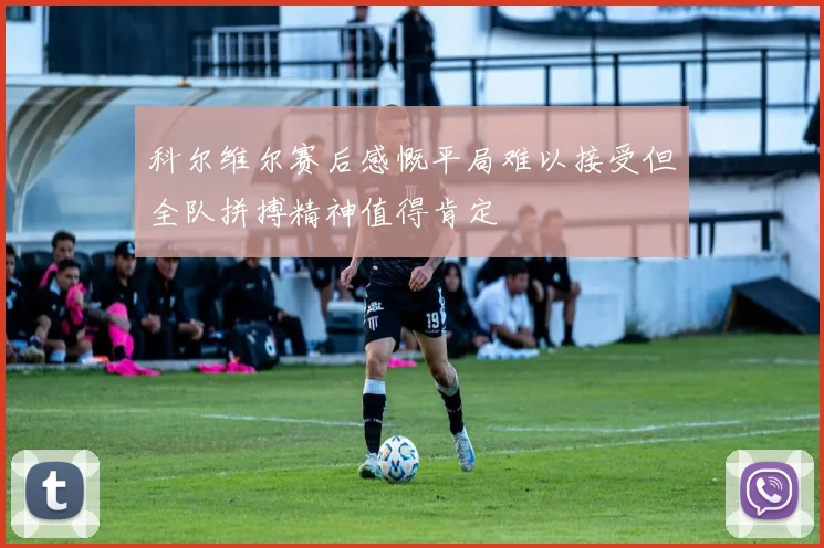 科尔维尔赛后感慨平局难以接受但全队拼搏精神值得肯定