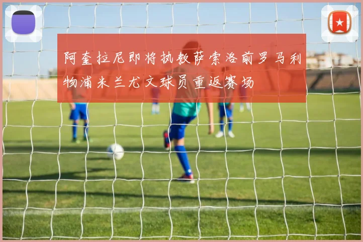 阿奎拉尼即将执教萨索洛前罗马利物浦米兰尤文球员重返赛场