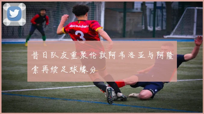 昔日队友重聚伦敦阿韦洛亚与阿隆索再续足球缘分