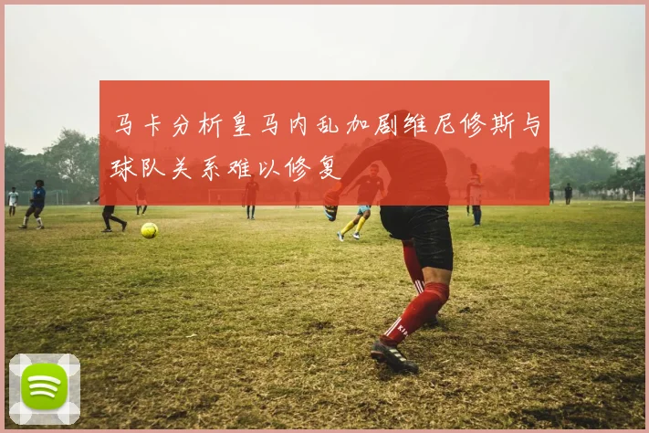 马卡分析皇马内乱加剧维尼修斯与球队关系难以修复