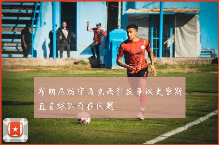 布朗尼防守马克西引发争议史密斯直言球队存在问题