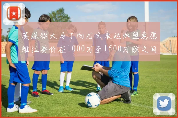 英媒称大马丁向尤文表达加盟意愿维拉要价在1000万至1500万欧之间