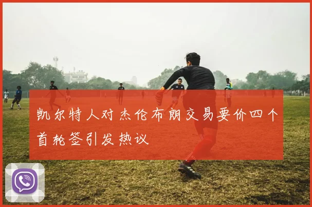 凯尔特人对杰伦布朗交易要价四个首轮签引发热议