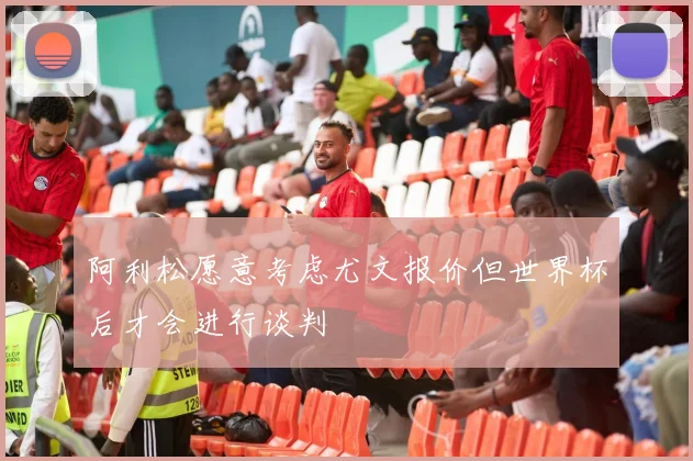 阿利松愿意考虑尤文报价但世界杯后才会进行谈判