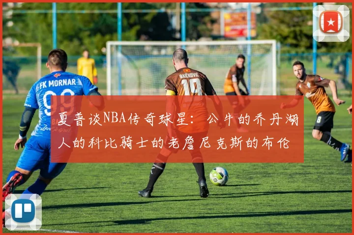 夏普谈NBA传奇球星：公牛的乔丹湖人的科比骑士的老詹尼克斯的布伦森