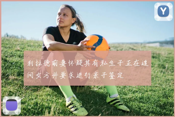 利拉德前妻怀疑其有私生子正在追问女方并要求进行亲子鉴定