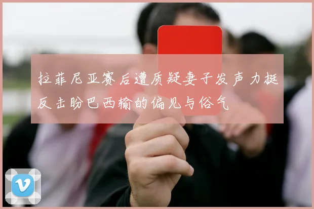拉菲尼亚赛后遭质疑妻子发声力挺反击盼巴西输的偏见与俗气