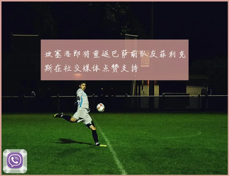 坎塞洛即将重返巴萨前队友菲利克斯在社交媒体点赞支持