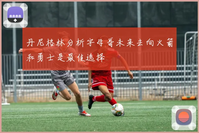 丹尼格林分析字母哥未来去向火箭和勇士是最佳选择
