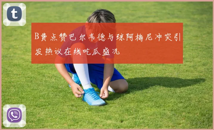 B费点赞巴尔韦德与琼阿梅尼冲突引发热议在线吃瓜盛况