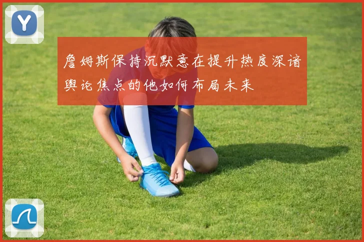 詹姆斯保持沉默意在提升热度深谙舆论焦点的他如何布局未来