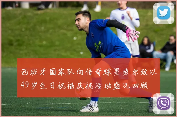 西班牙国家队向传奇球星劳尔致以49岁生日祝福庆祝活动盛况回顾
