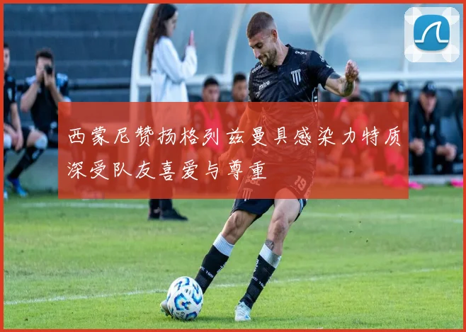 西蒙尼赞扬格列兹曼具感染力特质深受队友喜爱与尊重