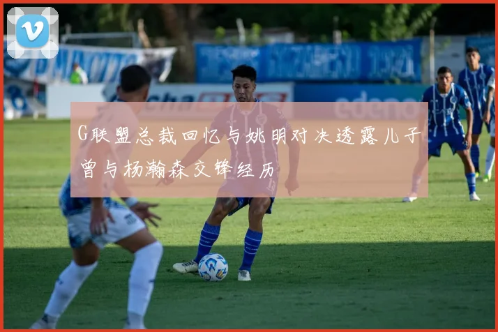 G联盟总裁回忆与姚明对决透露儿子曾与杨瀚森交锋经历